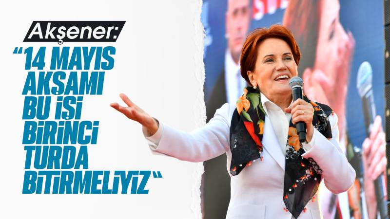 Akşener; ‘’14 Mayıs akşamı bu işi birinci turda bitirmeliyiz.’’