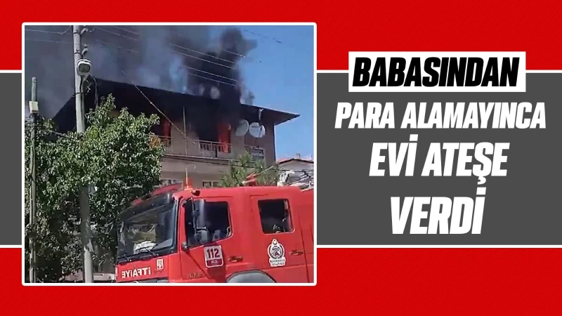 Babasından para alamayınca evi ateşe verdi 