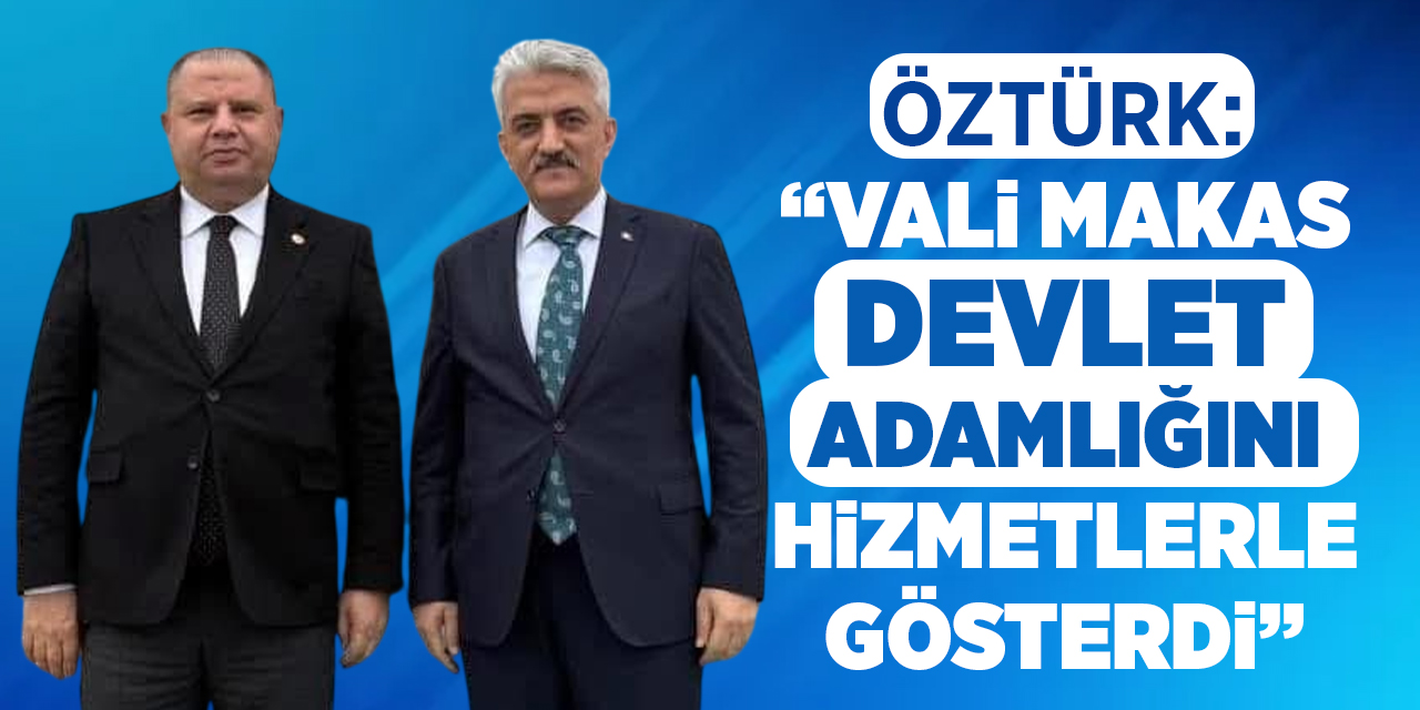 Öztürk: “Vali Makas, devlet adamlığını hizmetlerle gösterdi”