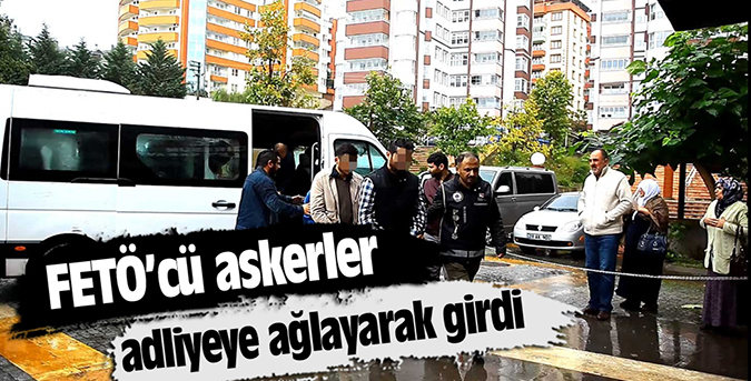 FETÖ’cü askerler adliyeye ağlayarak girdi