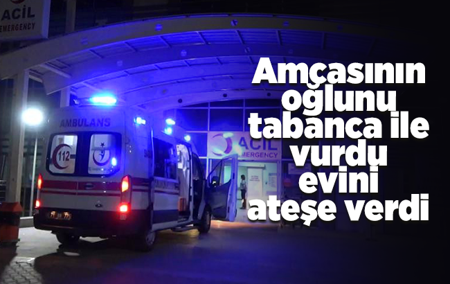 Amcasının oğlunu tabanca ile vurdu, evini ateşe verdi