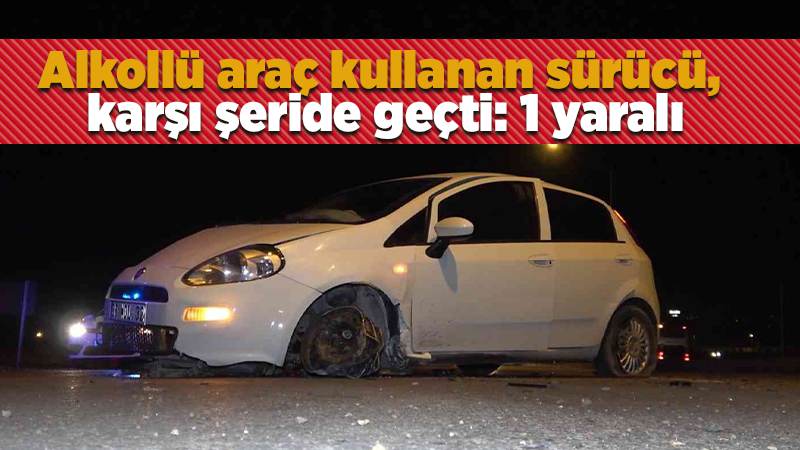 Alkollü araç kullanan sürücü, karşı şeride geçti: 1 yaralı